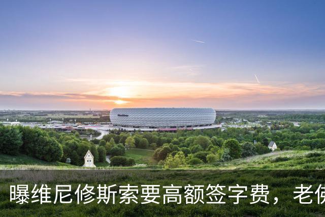曝维尼修斯索要高额签字费，老佛爷明确拒绝，留欧洲只能选阿森纳